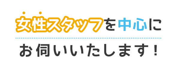 女性スタッフを中心にお伺いいたします！